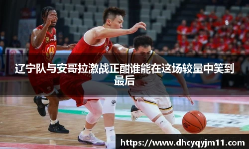 辽宁队与安哥拉激战正酣谁能在这场较量中笑到最后